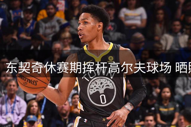 东契奇休赛期挥杆高尔夫球场 晒照展现惬意生活状态