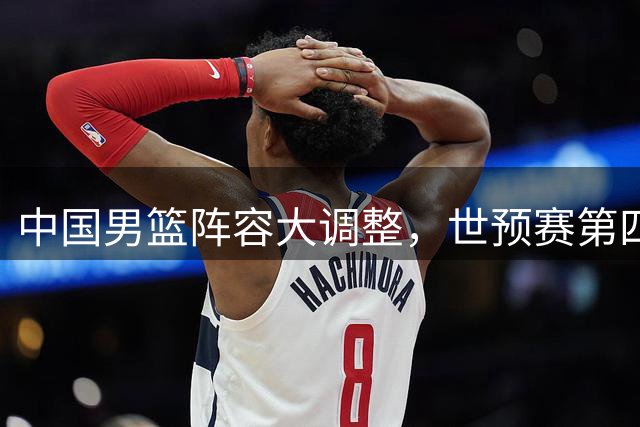 中国男篮阵容大调整，世预赛第四窗口期备战进入关键阶段