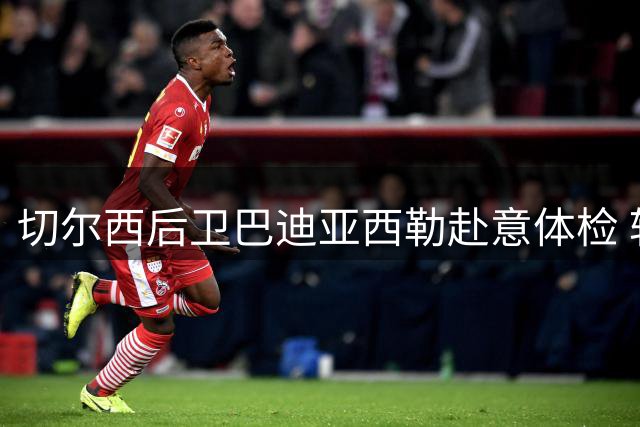 切尔西后卫巴迪亚西勒赴意体检 转会那不勒斯总价达三千万欧元