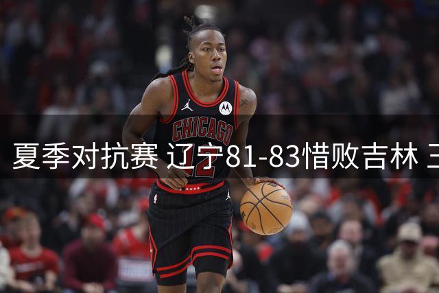 夏季对抗赛 辽宁81-83惜败吉林 王岚嵚关键时刻连续三分未能救主