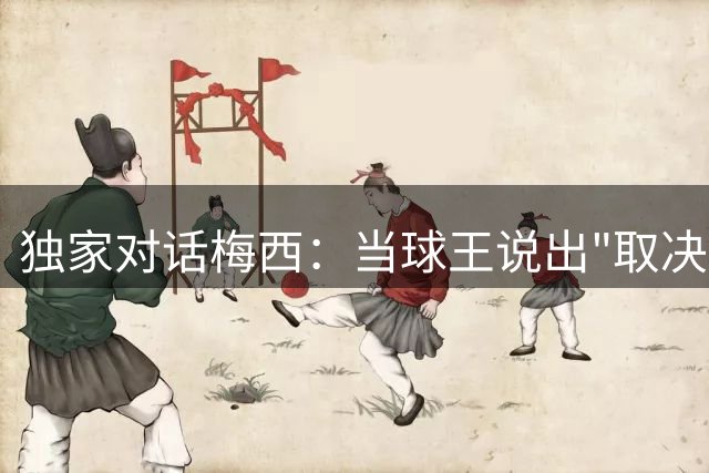 独家对话梅西：当球王说出"取决于他们自己"的瞬间