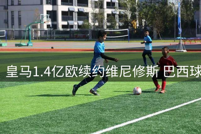 皇马1.4亿欧续约维尼修斯 巴西球星留守伯纳乌