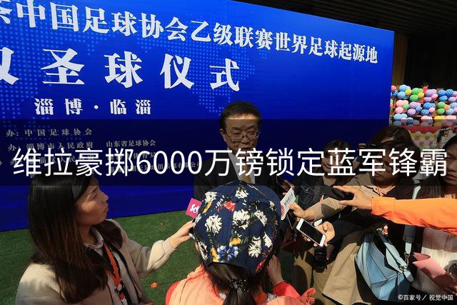 维拉豪掷6000万镑锁定蓝军锋霸 埃梅里再造师徒重聚