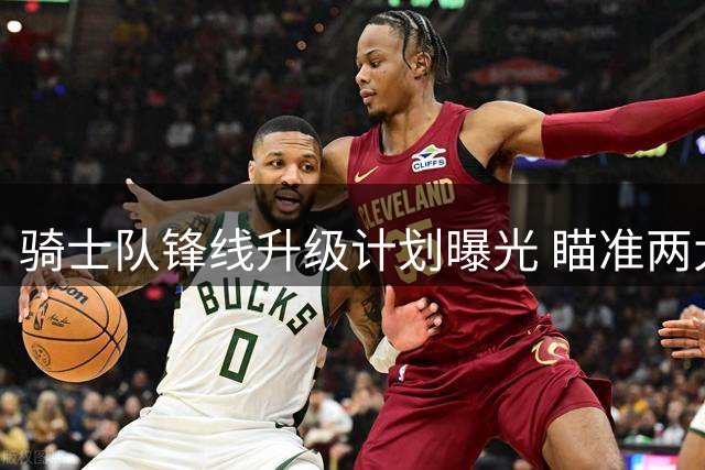 骑士队锋线升级计划曝光 瞄准两大潜力新星酝酿重磅交易