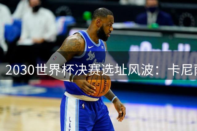 2030世界杯决赛选址风波：卡尼萨雷斯痛批足坛高层利益博弈