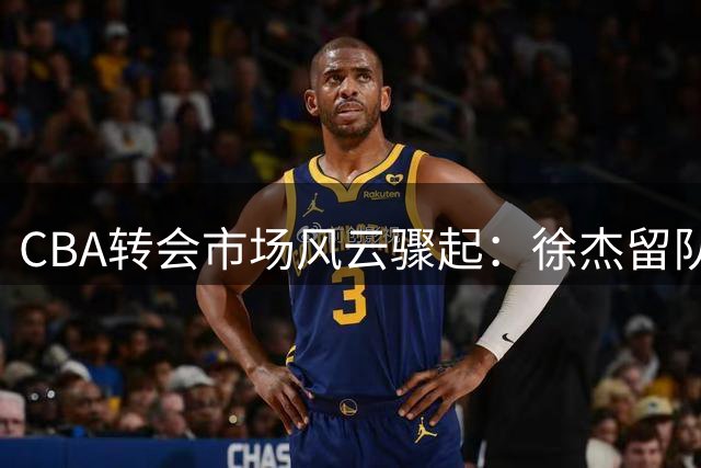 CBA转会市场风云骤起：徐杰留队成定局，广东宏远全力追逐比斯利